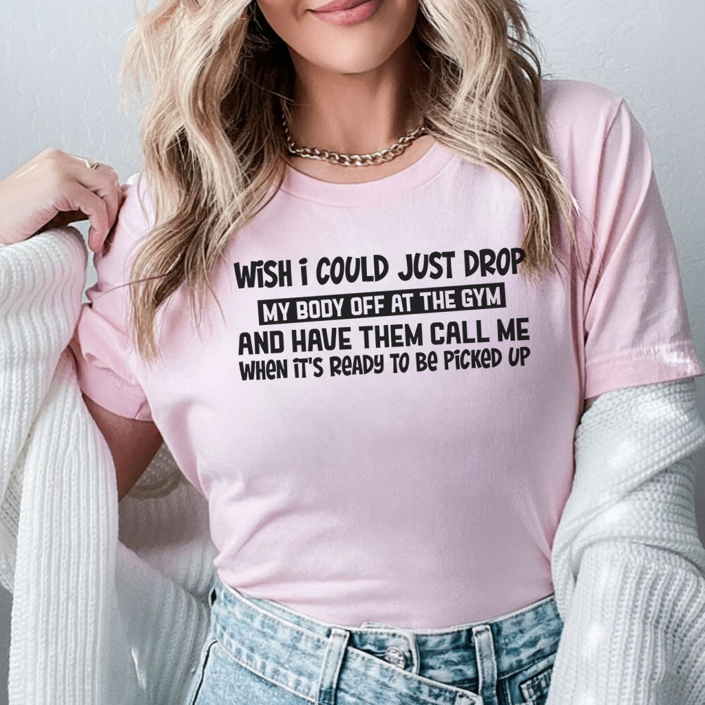 Wish I Could Just Drop My Body Off at the Gym and Have Them Call Me When It’s Ready to Be Picked Up T-Shirt