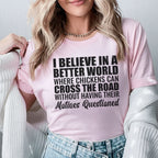 I Believe in a Better World Where Chickens Can Cross the Road Without Having Their Motives Questioned T-Shirt