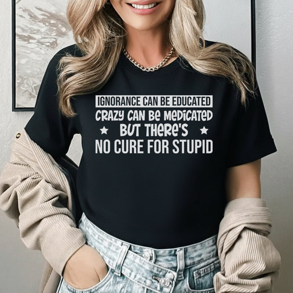 Ignorance Can Be Educated, Crazy Can Be Medicated But There’s No Cure for Stupid T-Shirt