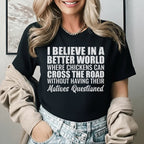 I Believe in a Better World Where Chickens Can Cross the Road Without Having Their Motives Questioned T-Shirt
