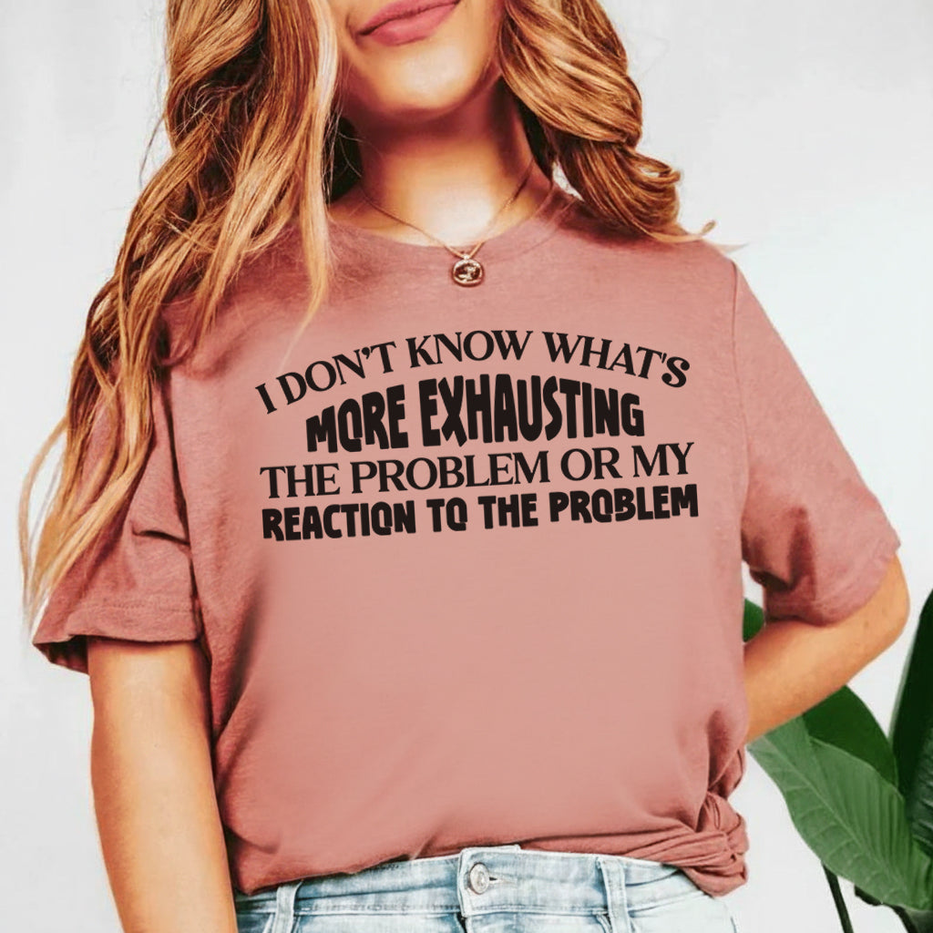 I Don’t Know What’s More Exhausting The Problem or My Reaction to the Problem T-Shirt