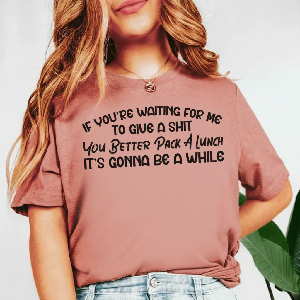 If You’re Waiting for Me to Give a Sh*t You Better Pack a Lunch, It’s Gonna Be a While T-Shirt